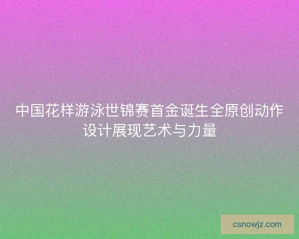 中国花样游泳世锦赛首金诞生全原创动作设计展现艺术与力量