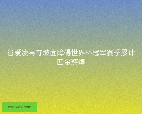 谷爱凌再夺坡面障碍世界杯冠军赛季累计四金辉煌