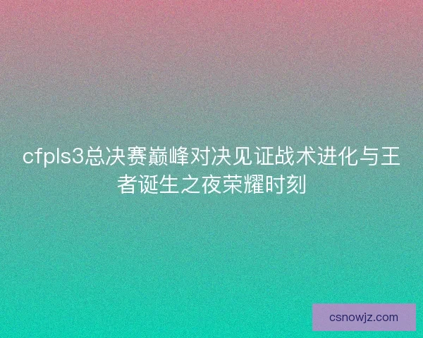 cfpls3总决赛巅峰对决见证战术进化与王者诞生之夜荣耀时刻