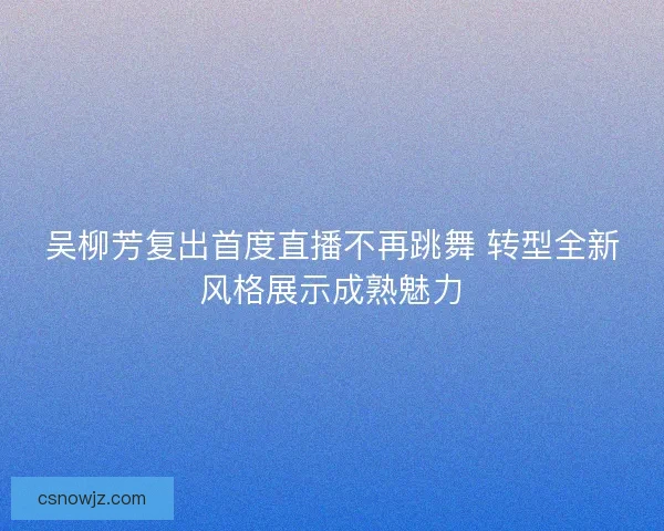 吴柳芳复出首度直播不再跳舞 转型全新风格展示成熟魅力