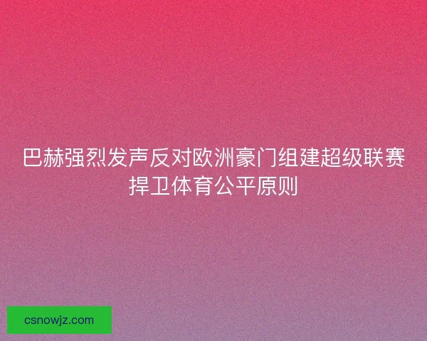 巴赫强烈发声反对欧洲豪门组建超级联赛捍卫体育公平原则