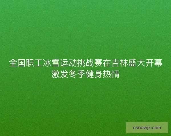 全国职工冰雪运动挑战赛在吉林盛大开幕激发冬季健身热情