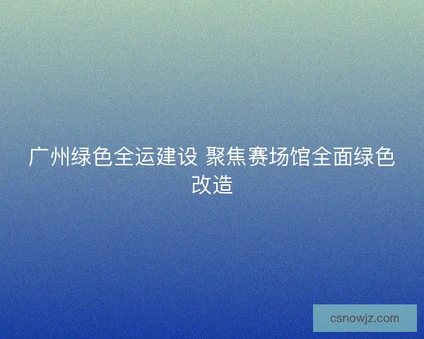 广州绿色全运建设 聚焦赛场馆全面绿色改造